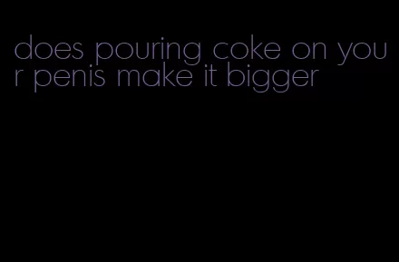 does pouring coke on your penis make it bigger