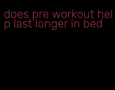 does pre workout help last longer in bed