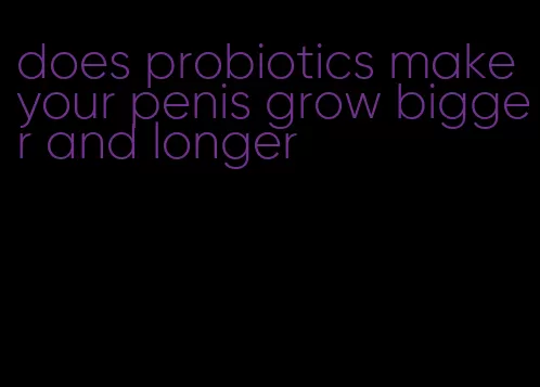 does probiotics make your penis grow bigger and longer