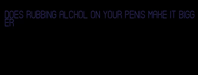 does rubbing alchol on your penis make it bigger