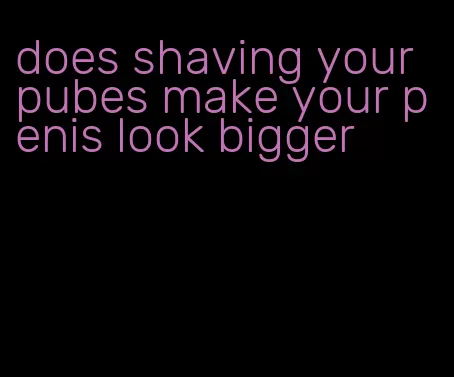 does shaving your pubes make your penis look bigger