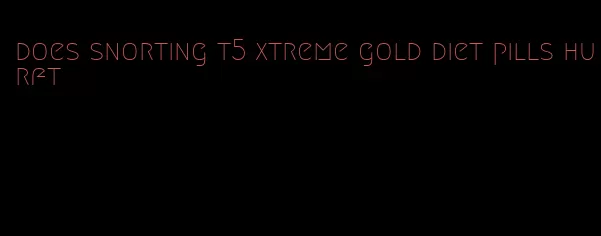 does snorting t5 xtreme gold diet pills hurft