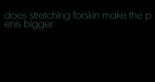 does stretching forskin make the penis bigger