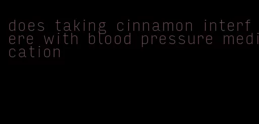 does taking cinnamon interfere with blood pressure medication