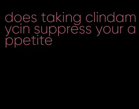 does taking clindamycin suppress your appetite