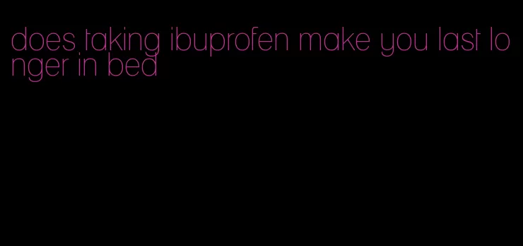 does taking ibuprofen make you last longer in bed