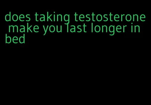 does taking testosterone make you last longer in bed