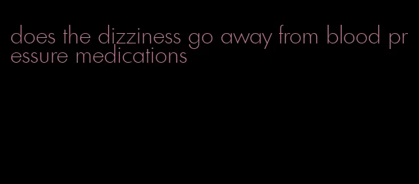 does the dizziness go away from blood pressure medications