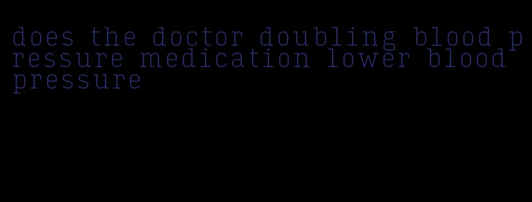 does the doctor doubling blood pressure medication lower blood pressure