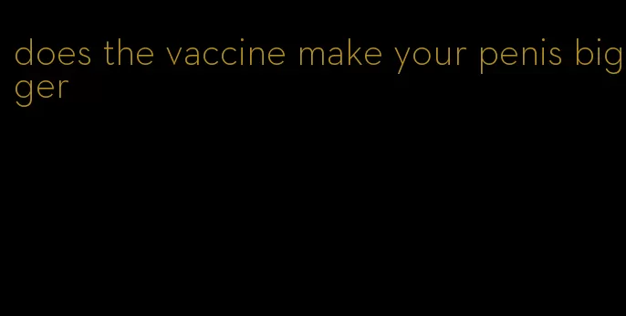 does the vaccine make your penis bigger