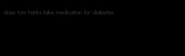 does tom hanks take medication for diabetes