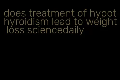 does treatment of hypothyroidism lead to weight loss sciencedaily