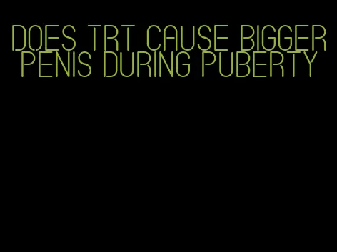 does trt cause bigger penis during puberty