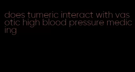 does tumeric interact with vasotic high blood pressure medicing