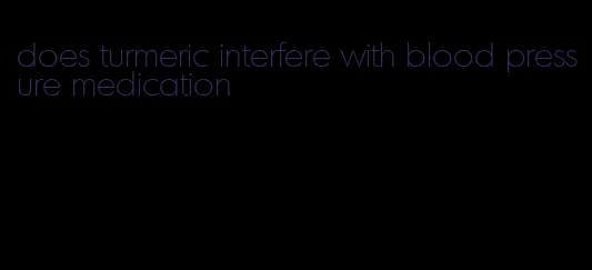 does turmeric interfere with blood pressure medication