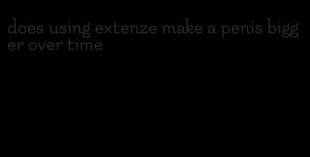 does using extenze make a penis bigger over time