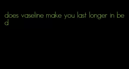 does vaseline make you last longer in bed