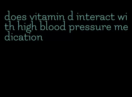 does vitamin d interact with high blood pressure medication