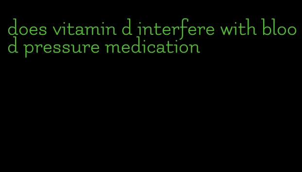 does vitamin d interfere with blood pressure medication