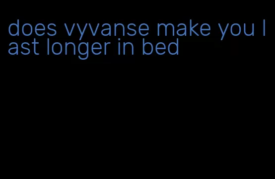 does vyvanse make you last longer in bed