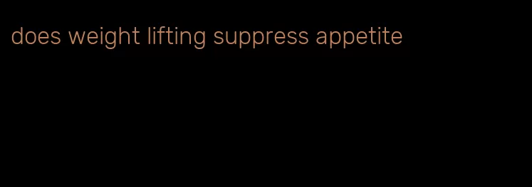 does weight lifting suppress appetite