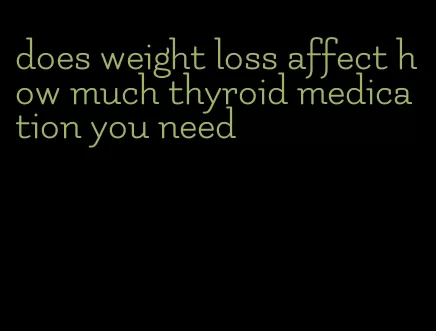 does weight loss affect how much thyroid medication you need