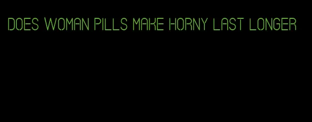 does woman pills make horny last longer