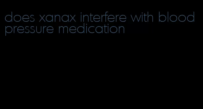 does xanax interfere with blood pressure medication