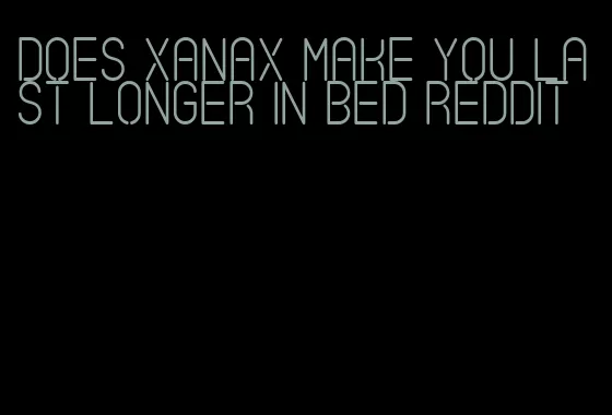 does xanax make you last longer in bed reddit