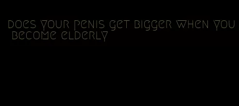 does your penis get bigger when you become elderly