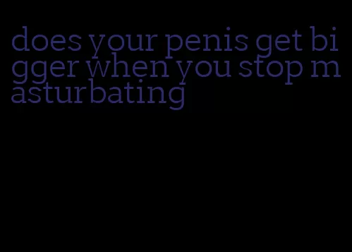 does your penis get bigger when you stop masturbating