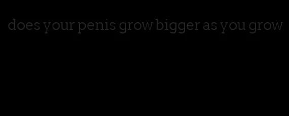 does your penis grow bigger as you grow