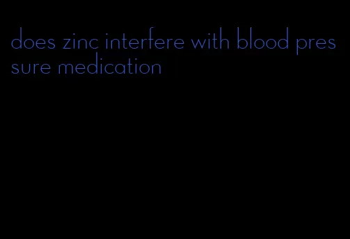 does zinc interfere with blood pressure medication