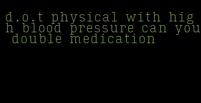 d.o.t physical with high blood pressure can you double medication