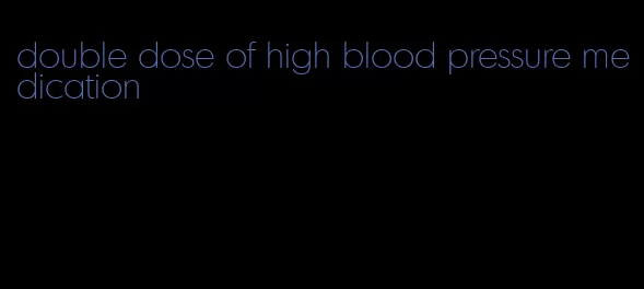 double dose of high blood pressure medication