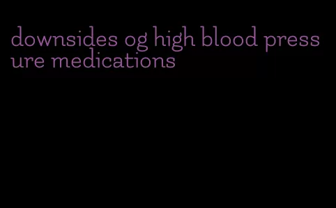 downsides og high blood pressure medications