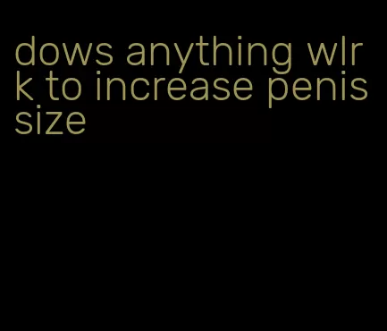 dows anything wlrk to increase penis size