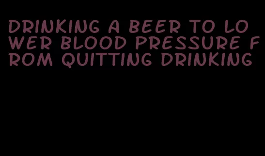 drinking a beer to lower blood pressure from quitting drinking