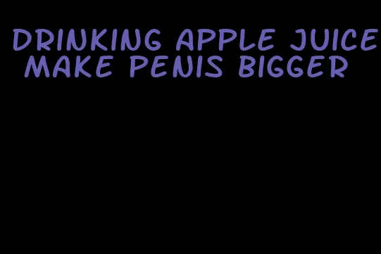 drinking apple juice make penis bigger