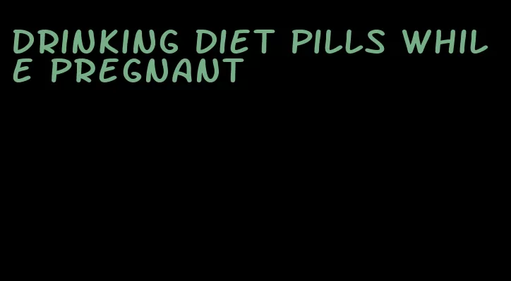 drinking diet pills while pregnant