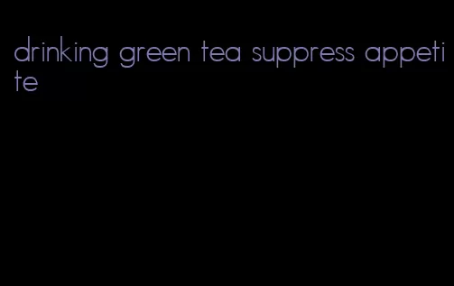 drinking green tea suppress appetite