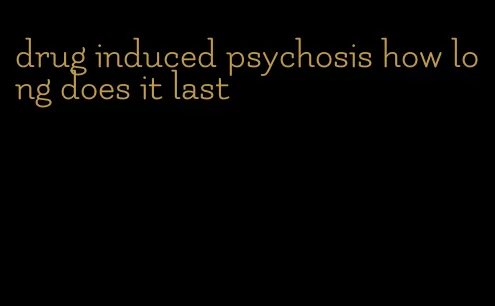 drug induced psychosis how long does it last