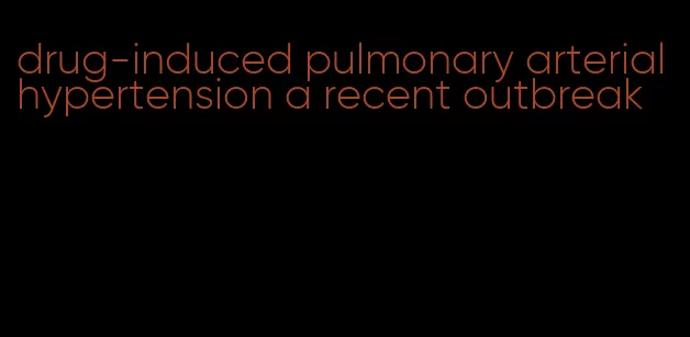 drug-induced pulmonary arterial hypertension a recent outbreak