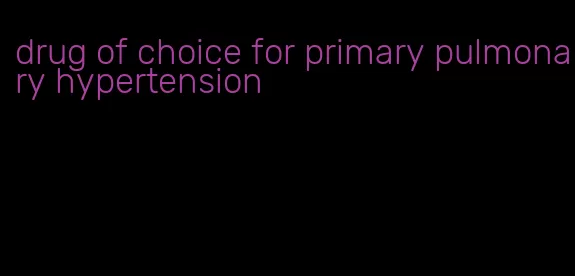 drug of choice for primary pulmonary hypertension