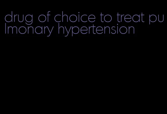 drug of choice to treat pulmonary hypertension