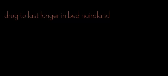 drug to last longer in bed nairaland