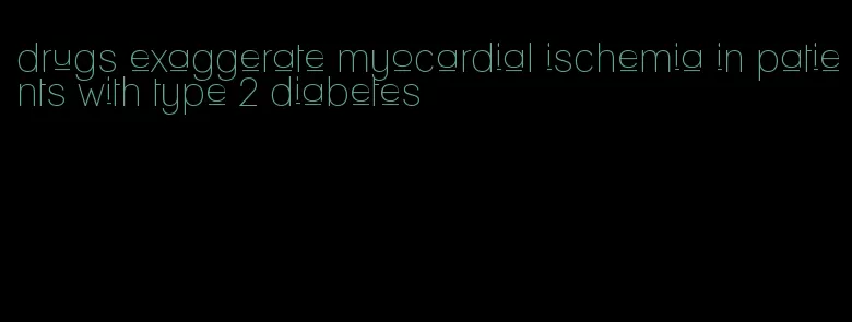 drugs exaggerate myocardial ischemia in patients with type 2 diabetes