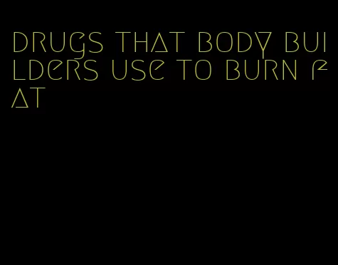 drugs that body builders use to burn fat