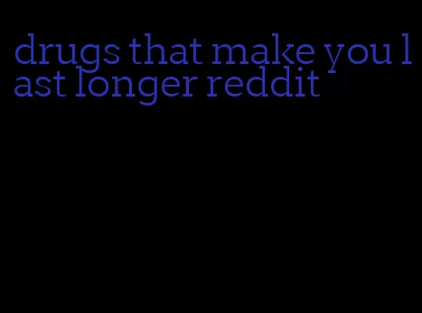 drugs that make you last longer reddit