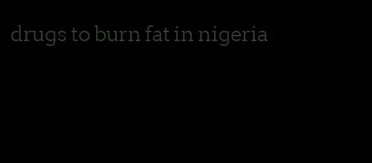 drugs to burn fat in nigeria